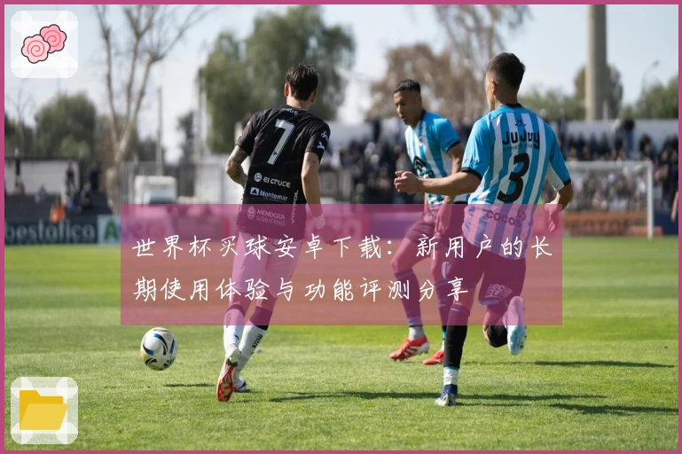 世界杯买球安卓下载：新用户的长期使用体验与功能评测分享