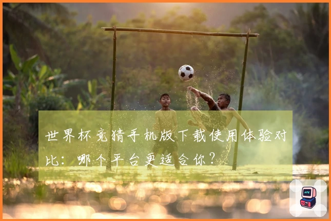 世界杯竞猜手机版下载使用体验对比：哪个平台更适合你？