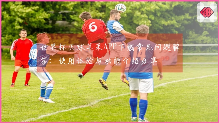 世界杯买球苹果APP下载常见问题解答：使用体验与功能介绍分享